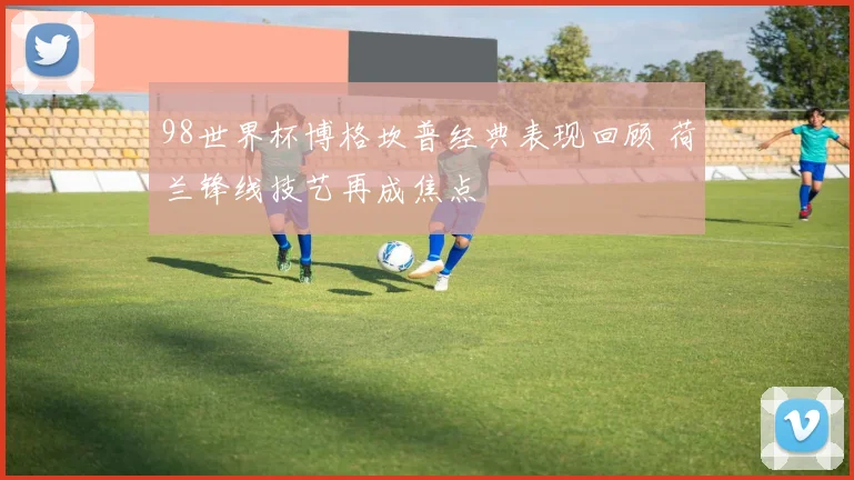 98世界杯博格坎普经典表现回顾 荷兰锋线技艺再成焦点