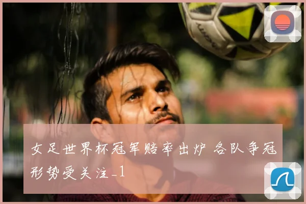 女足世界杯冠军赔率出炉 各队争冠形势受关注_1