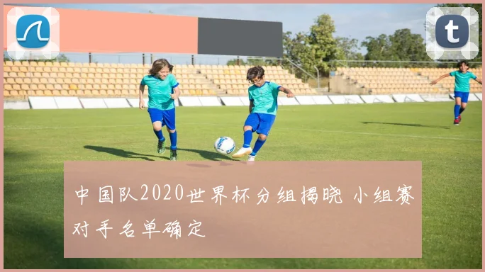 中国队2020世界杯分组揭晓 小组赛对手名单确定