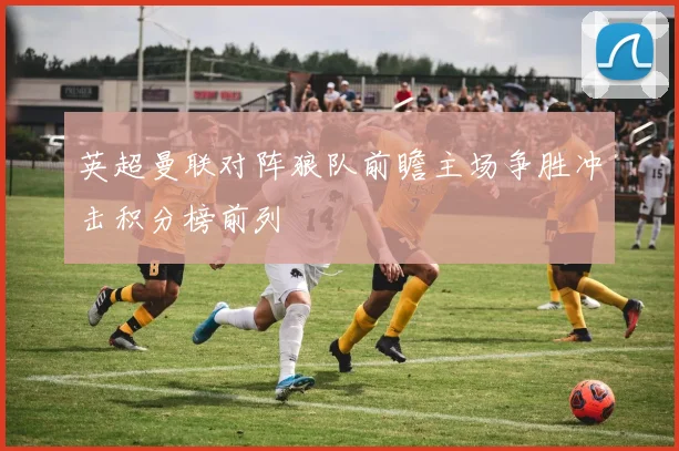 英超曼联对阵狼队前瞻主场争胜冲击积分榜前列
