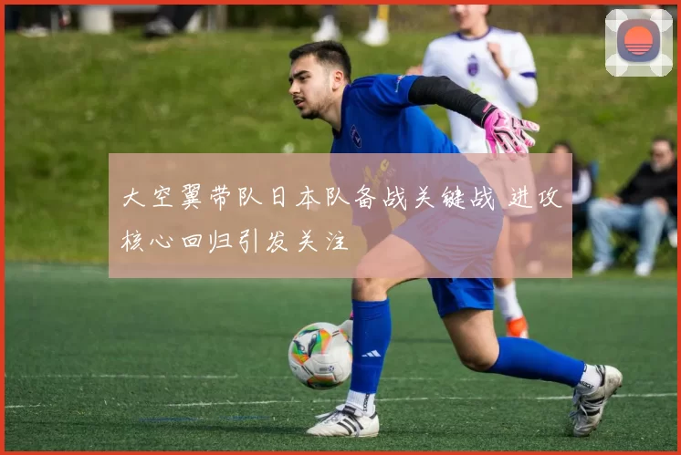 大空翼带队日本队备战关键战 进攻核心回归引发关注