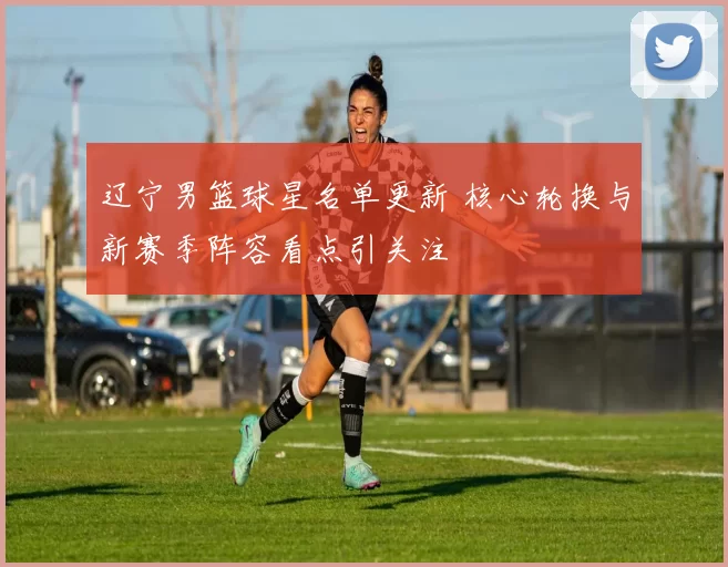 辽宁男篮球星名单更新 核心轮换与新赛季阵容看点引关注