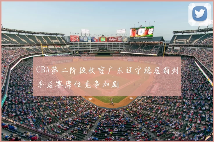 CBA第二阶段收官广东辽宁稳居前列季后赛席位竞争加剧