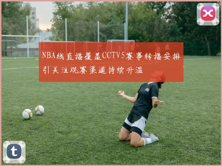 NBA线直播覆盖CCTV5赛事转播安排引关注观赛渠道持续升温