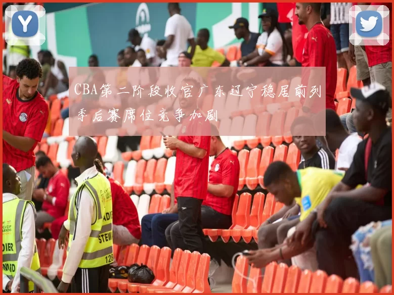 CBA第二阶段收官广东辽宁稳居前列季后赛席位竞争加剧