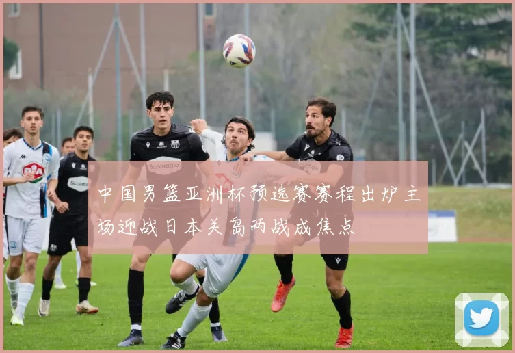 中国男篮亚洲杯预选赛赛程出炉主场迎战日本关岛两战成焦点