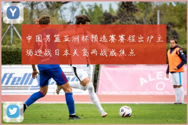 中国男篮亚洲杯预选赛赛程出炉主场迎战日本关岛两战成焦点